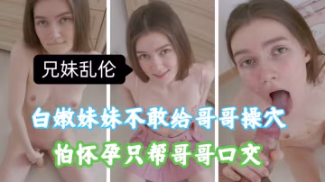 兄妹亂倫，白嫩妹妹不敢給哥哥插入，怕懷孕，只能幫哥哥口交