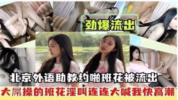 勁爆流出，北京外語助教約啪班花被流出，大屌操的班花淫叫連連大喊我快高潮..-xj