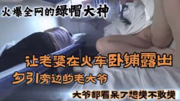 【火車露出】火爆全網的綠帽大神，讓老婆在火車臥鋪露出勾引旁邊大爺，大爺看呆了想摸不敢摸。-精品力薦..