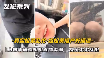 姐弟亂倫騷姐姐戶外黃播跑去手機店勾引弟弟亂倫色誘到廁所里操逼無套內射