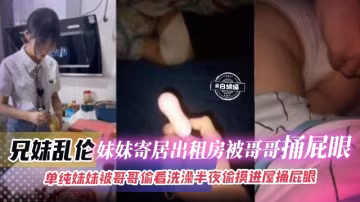 兄妹亂倫-妹妹寄居出租屋被哥哥捅屁眼，單純妹妹被哥哥偷看洗澡半夜偷摸進屋捅屁眼