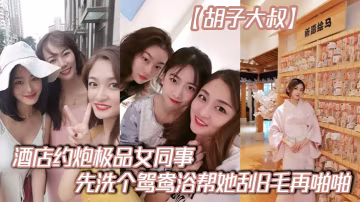 鬍子大叔酒店約炮極品女同事先洗個鴛鴦浴幫她刮B毛再的啪啪