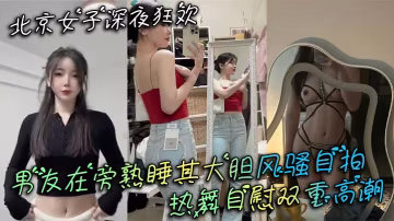 北京女子深夜狂歡男友在旁熟睡其大膽風騷自拍熱舞自慰的雙重高潮