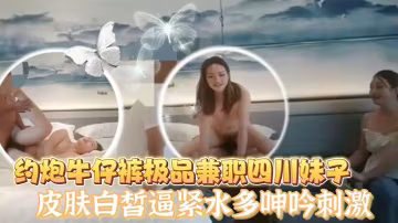 老王探花酒店約炮牛仔褲極品兼職四川妹子皮膚白皙逼緊的水多呻吟刺激