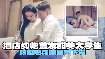 酒店約炮藍發甜美大學生，顏值堪比明星剛下海
