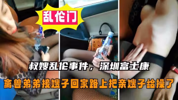 【叔嫂亂倫事件】接嫂子回家在深圳富士康下班的路上，禽獸弟弟套路嫂子把她給操了
