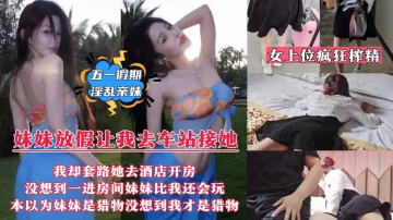 【五一假期淫亂親妹】妹妹放假回來讓我去車站接她，我卻套路妹妹帶她去情趣酒店開房