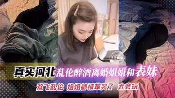 真實河北亂倫醉酒姐姐和表妹，雙飛亂倫全過程 姐姐都被我的大吊草哭了