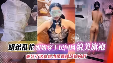 真實姐弟亂倫-制服旗袍韻味姐姐，極品頂呱呱身材直接被爆操內射