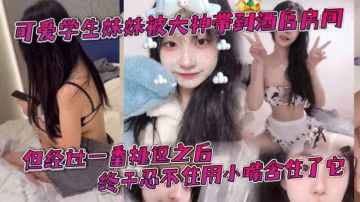 可愛學生妹妹被大神帶到酒店房間一開始還有點矜持不敢的看他的大肉棒但經過一番挑逗之後終於忍不住用小嘴含住了它