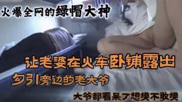 绿帽大神！老婆火车卧铺勾引大爷 被狂干内射骚穴