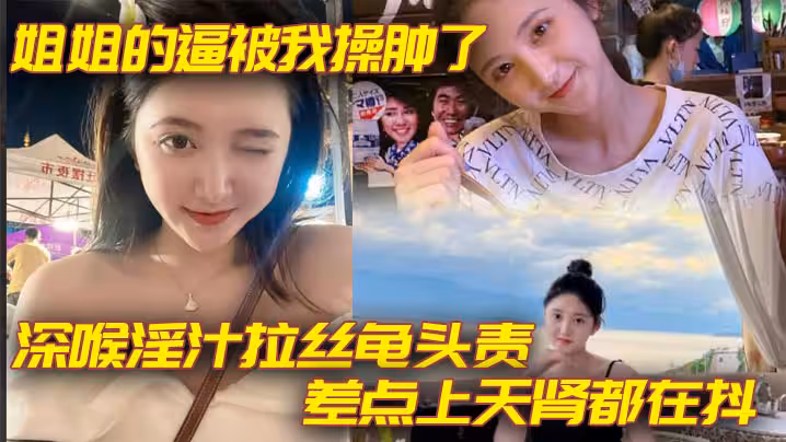 姐弟亂倫姐姐的逼被我操腫了_深喉淫汁拉絲龜頭責_差點上天腎都在抖