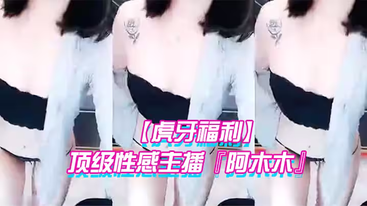【虎牙福利】 頂級性感主播『阿木木』土豪私人定製超大尺度頂不住了 很久沒看到這種極品的大尺度了