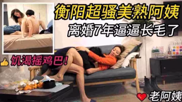 衡陽超騷美熟阿姨，離婚7年逼逼長毛了，饑渴搖雞巴·！