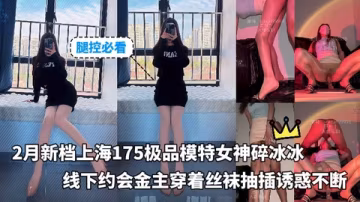 腿控必看_-_新檔上海175極品模特女神碎冰冰線下約會金主穿著絲襪抽插誘惑不斷