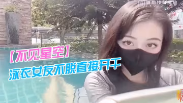 不見星空泳衣女友不脫直接開干_激情死水庫_被插的太的爽肉棒裹出白漿_後入爆懟繳射