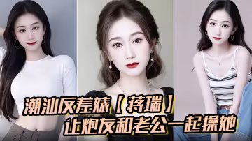 潮汕反差婊蔣瑞聊天騷話連篇讓炮友和老公一起操她炮友的也是熱心腸直接實現她的願望