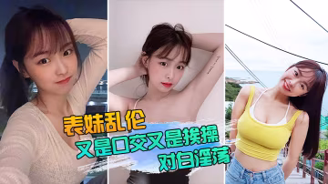 表妹亂倫表妹又是口交又是挨操的對白還那麼淫蕩真實性的我想大家都有數