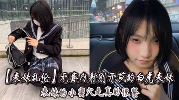 表妹亂倫無套內射剛開苞的白虎表妹_表妹的小蜜穴是真的的很緊一前一後的摩擦表妹嘴裡不停的呻吟著動作稍微大一點點兒表妹叫的更厲害了