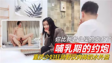 HWKM-133 哺乳期的約炮你比我老公操的爽多了重慶少婦狂騎野漢肉棒奶水外溢