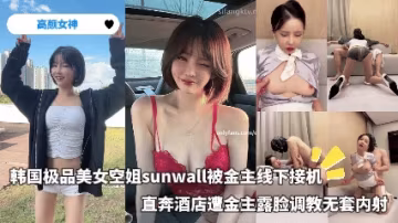 高顏女神-韓國極品美女空姐sunwall被金主線下接機，直奔酒店遭金主露臉調教無套內射