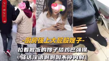 【廚房強上大屁股嫂子】拉著做飯的嫂子舔雞巴強操騷