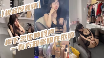 極品反差婊樓下忽傳呻吟聲一看方知騷姐在摳逼果斷潛入.出擊摸奶摳逼爆艹她