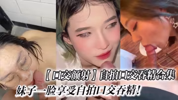 口交顏射自拍口交吞精合集_妹子一臉享受自拍口交吞精.