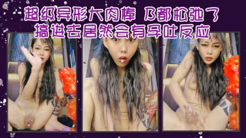 超級異形大肉棒B都鬆弛了搞進去居然會有孕吐反應簡直.離譜