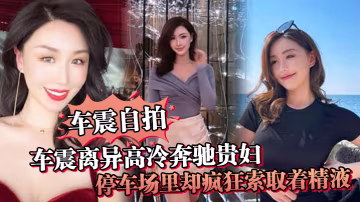 車震自拍車震離異高冷奔馳貴婦停車場裡卻瘋狂索取著精.液戶外做愛真刺激