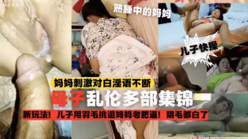 【母子亂倫多部錦集】兒子用羽毛挑逗媽媽老肥比，陰毛都白了，刺激對白淫語不斷