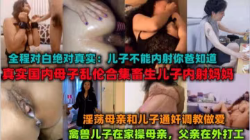 《母子亂倫合集》父親外出打工，禽獸兒子在家內射媽媽。淫語對白
