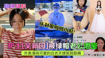 人妻護士吳新園被綠帽老公出賣！醫院取精室JK制服內射爆漿