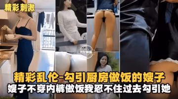 【精彩刺激-叔嫂亂倫】勾引廚房做飯的韻味嫂子，主要嫂子不穿內褲真的太魅惑，忍不住上去勾引她再拿下