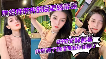 她給我帶來的反差感極強，平時文靜害羞，快高潮了就淫蕩的不像她了