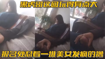 黑虎哥这回玩得有点大_报名处怼着一堆美女发疯的撸，精彩