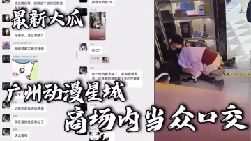 最新大瓜，廣州動漫星城，商場內當眾口交