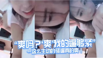 「爽嗎？』爽『我的逼夠緊「艹這麼主動的騷逼真的爽！