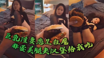 巨乳淫妻戀足狂魔，非要美腿夾漢堡給我吃