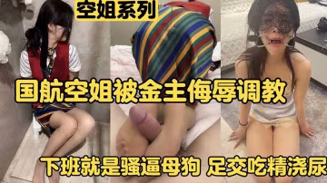 【空姐調教】國航空姐被金主侮辱調教下班就是騷逼母狗，足交吃精澆尿
