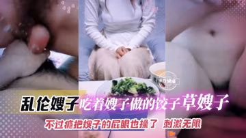 【亂倫大嫂】吃嫂子做的餃子操嫂子~小逼不過癮有點松直接強上屁眼！刺激無限啊