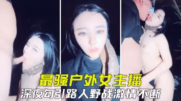 【真實戶外】全網最騷戶外主播，勾引路人野戰，緊張刺激淫叫不斷-精品力薦..