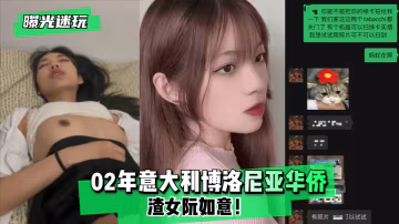 02年義大利博洛尼亞華僑渣女阮如意 被巨根干到騷穴痙攣 偷拍迷玩曝光