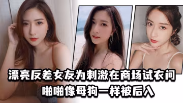 商场试衣间！反差女友骚浪跪趴，被猛男狂插操成母狗，高潮浪叫不止！