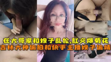 【乱伦嫂子】吉林大神偷拍和快手主播嫂子偷晴，在大哥家和嫂子乱伦,肛交爆菊花