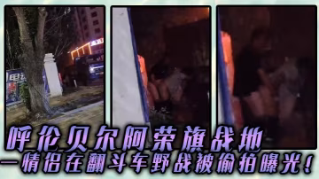 呼伦贝尔阿荣旗战地一情侣在翻斗车野战被偷拍曝光的