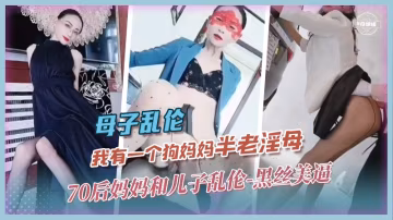 【母子】我有一个半老的淫母...70后狗妈妈用黑丝美逼勾引壮年儿子乱伦全纪录
