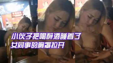 小伙子.把喝醉.酒睡着.了的女同事的胸.罩拉开让.给大爷.看大咪咪大爷眼睛.都看直了