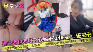 【母子乱伦】期中考试考砸了我妈不让我碰了绝望啊妈妈还是心疼我的太感动了我妈胃不舒服还帮我解决生理需求
