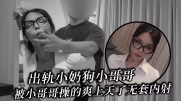 出轨小奶狗小哥哥年轻体力就是好被小哥哥操的爽上天了.无套内射